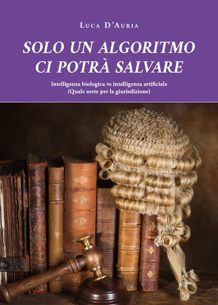Solo un algoritmo ci potrà salvare. Intelligenza biologica vs intelligenza artificiale. (Quale sorte per la giurisdizione) - Luca D'Auria - copertina