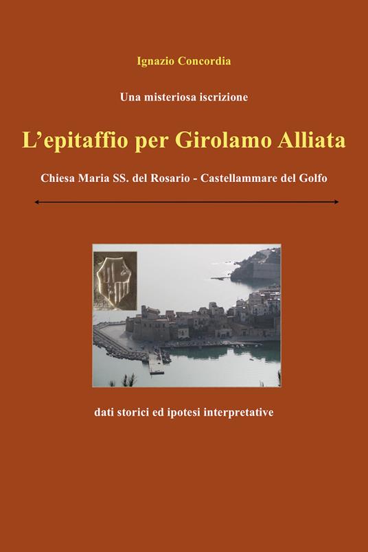 Una misteriosa iscrizione. L'epitaffio per Girolamo Alliata. Chiesa Maria SS. del Rosario-Castellammare del Golfo. Dati storici e ipotesi interpretative - Ignazio Concordia - copertina