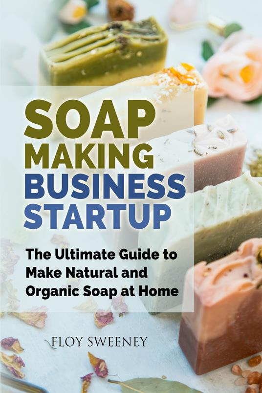 Soap making business startup. The ultimate guide to make natural and organic soap at home - Floy Sweeney - copertina