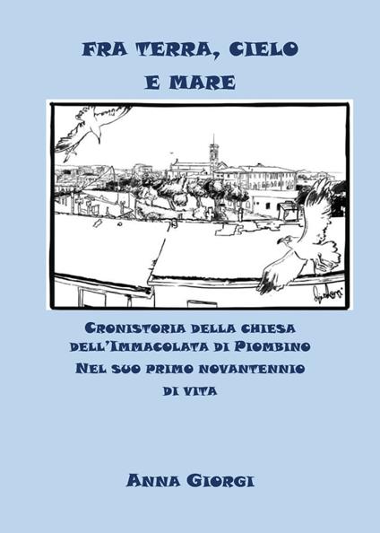 Fra terra, cielo e mare. Cronistoria della chiesa dell'Immacolata di Piombino nel suo primo novantennio di vita - Anna Giorgi - copertina