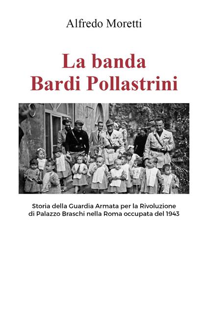 La banda Bardi Pollastrini. Storia della guardia armata per la rivoluzione di Palazzo Braschi nella Roma occupata del 1943 - Alfredo Moretti - copertina