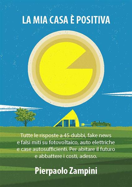 La mia casa è positiva. Tutte le risposte a 45 dubbi, fake news e falsi miti su fotovoltaico, auto elettriche e case autosufficienti. Per abitare il futuro e abbattere i costi, adesso - Pierpaolo Zampini - ebook