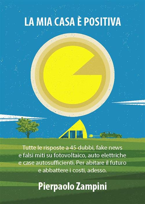 La mia casa è positiva. Tutte le risposte a 45 dubbi, fake news e falsi miti su fotovoltaico, auto elettriche e case autosufficienti. Per abitare il futuro e abbattere i costi, adesso - Pierpaolo Zampini - ebook