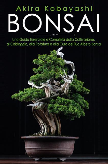 Bonsai. Una guida essenziale e completa dalla coltivazione, alla filatura, alla potatura e alla cura del tuo albero bonsai - Akira Kobayashi - copertina