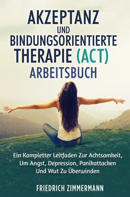 Akzeptanz und bindungsorientierte therapie (act) arbeitsbuch. Ein kompletter leitfaden zur achtsamkeit, um angst, depression, panikattacken und wut zu überwinden - Friedrich Zimmermann - copertina