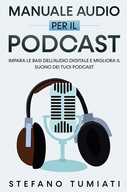 Manuale audio per il Podcast. Impara le basi dell'audio digitale e migliora il suono dei tuoi Podcast - Stefano Tumiati - copertina