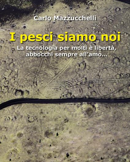 I pesci siamo noi. La tecnologia per molti è libertà, abbocchi sempre all'amo - Carlo Mazzucchelli - copertina