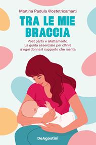 Tra le mie braccia. Post parto e allattamento. La guida essenziale per offrire a ogni donna il supporto che merita