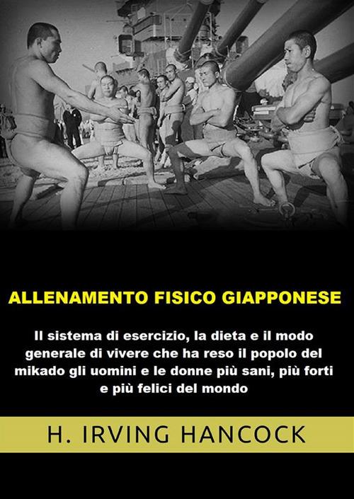 Allenamento fisico giapponese. Il sistema di esercizio, la dieta e il modo generale di vivere che ha reso il popolo del mikado gli uomini e le donne più sani, più forti e più felici del mondo - H. Irving Hancock - copertina