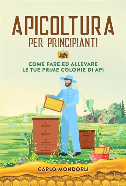 Apicoltura per principianti. Come fare ed allevare le tue prime colonie di api - Carlo Mondorli - ebook