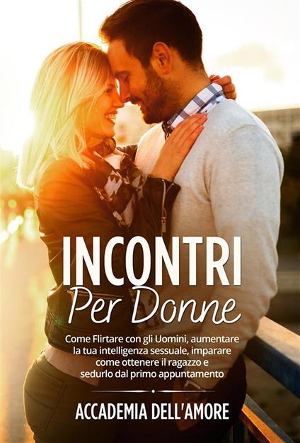 Incontri per Donne. Come Flirtare con gli Uomini, aumentare la tua intelligenza sessuale, imparare come ottenere il ragazzo e sedurlo dal primo appuntamento - Accademia dell'amore - ebook