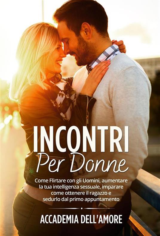 Incontri per Donne. Come Flirtare con gli Uomini, aumentare la tua intelligenza sessuale, imparare come ottenere il ragazzo e sedurlo dal primo appuntamento - Accademia dell'amore - ebook