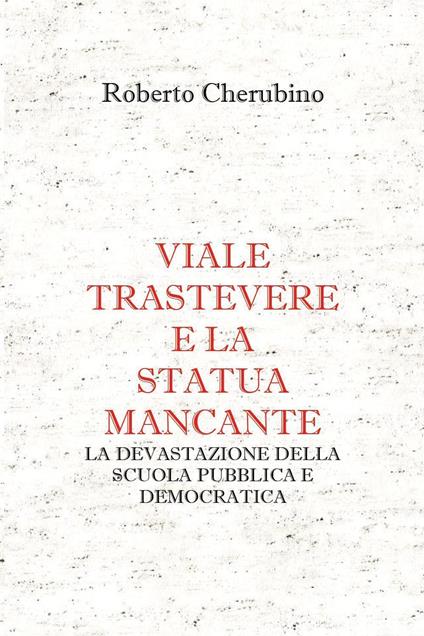 Viale Trastevere e la statua mancante. La devastazione della scuola pubblica e democratica - Roberto Cherubino - copertina