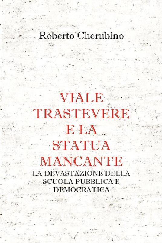 Viale Trastevere e la statua mancante. La devastazione della scuola pubblica e democratica - Roberto Cherubino - copertina