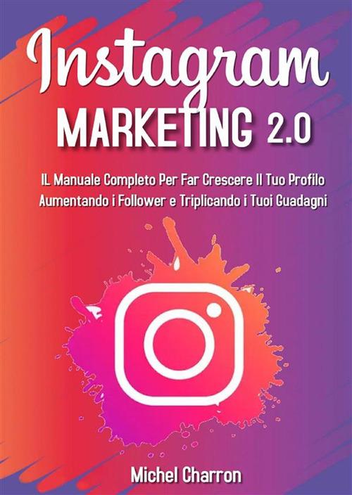 Instagram Marketing 2.0: Il Manuale Completo Per Far Crescere Il Tuo Profilo Aumentando i Follower e Triplicando i Tuoi Guadagni - Michel Charron - ebook
