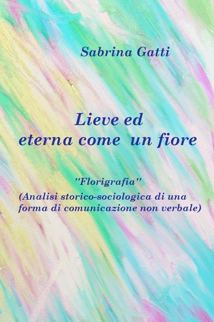 Lieve ed eterna come un fiore. La florigrafia. Analisi storico-sociologica di una forma di comunicazione non verbale - Sabrina Gatti - copertina