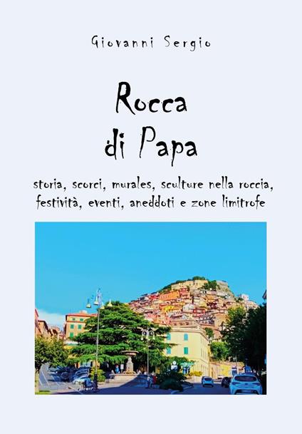 Rocca di papa: storia, scorci, murales, sculture nella roccia, festività, eventi, aneddoti e zone limitrofe - Giovanni Sergio - copertina