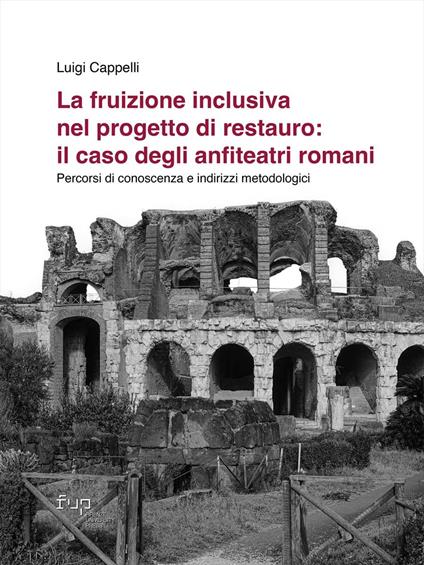 La fruizione inclusiva nel progetto di restauro: il caso degli anfiteatri romani. Percorsi di conoscenza e indirizzi metodologici - Luigi Cappelli - copertina