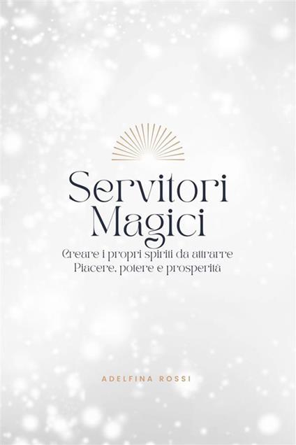 Servitori Magici - Creare i propri spiriti da attrarre Piacere, potere e prosperità - Adelfina Rossi - ebook
