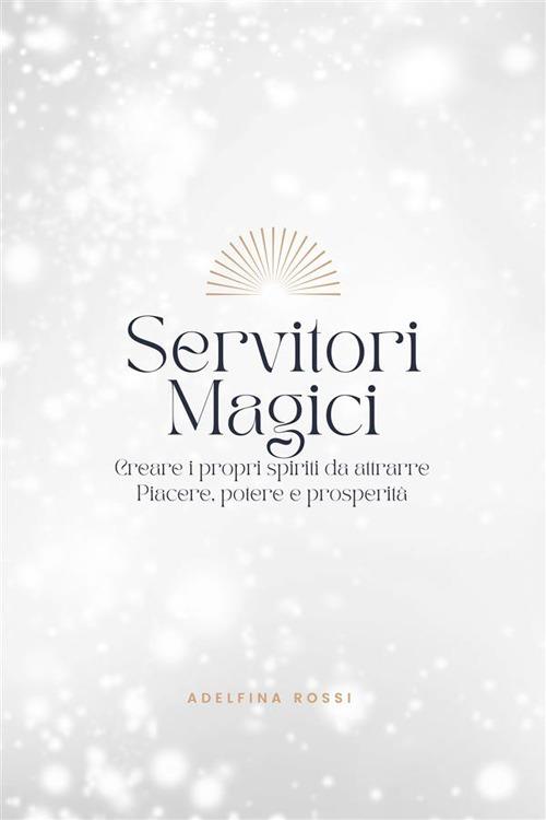 Servitori Magici - Creare i propri spiriti da attrarre Piacere, potere e prosperità - Adelfina Rossi - ebook