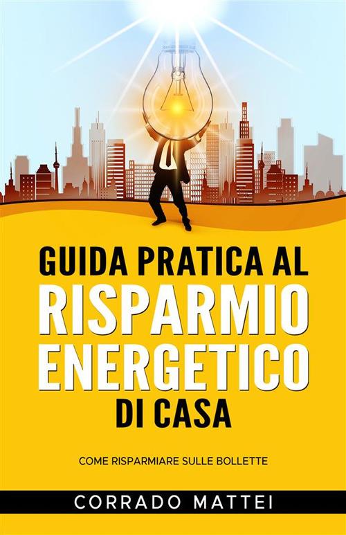 Guida pratica al risparmio di casa - Come risparmiare sulle bollette - Corrado Mattei - ebook