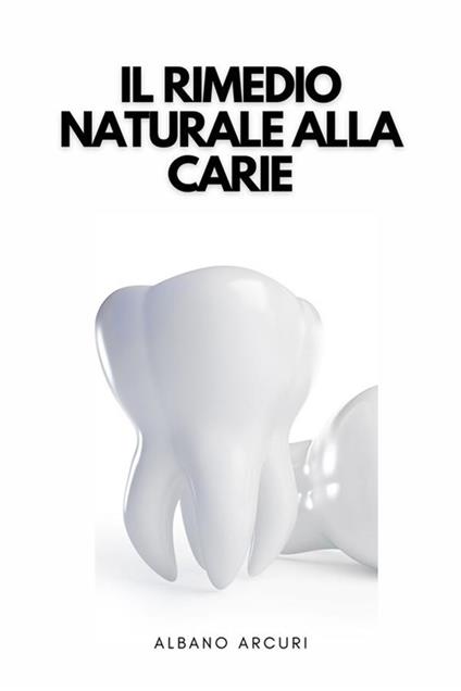 Il Rimedio Naturale Alla Carie - Come Curare La Carie In Modo Naturale Nel Comfort Della Propria Casa - Albano Arcuri - ebook