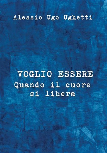 Voglio essere. Quando il cuore si libera - Alessio Ugo Ughetti - copertina