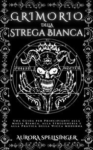 Grimorio della strega bianca. Una guida per principianti alla magia bianca, alla stregoneria e alla pratica della wicca moderna