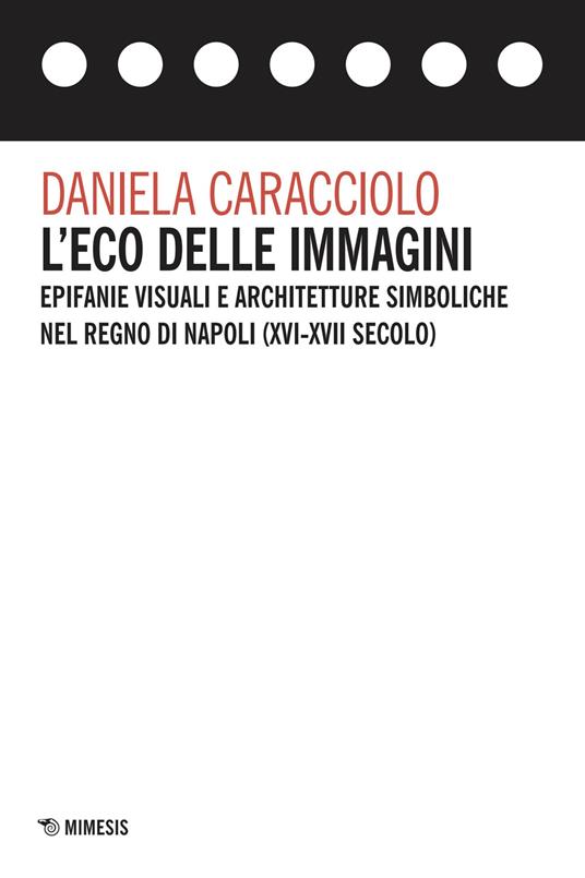 L'eco delle immagini. Epifanie visuali e architetture simboliche nel Regno di Napoli (XVI-XVII secolo) - Daniela Caracciolo - copertina