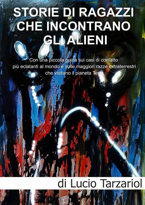 Storie di ragazzi che incontrano gli Alieni. Con una piccola guida sui casi di contatto più eclatanti al mondo e sulle maggiori razze extraterrestri che visitano il pianeta Terra - Lucio Tarzariol - copertina