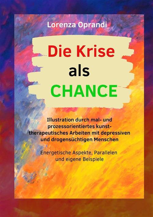 Die Krise als Chance. Illustration durch mal- und prozessorientiertes kunsttherapeutisches Arbeiten mit depressiven und drogensüchtigen Menschen. Ediz. illustrata - Lorenza Oprandi - copertina