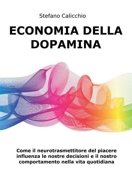 Economia della Dopamina. Come il neurotrasmettitore del piacere influenza le nostre decisioni e il nostro comportamento nella vita quotidiana - Stefano Calicchio - ebook