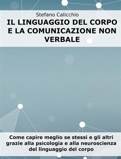 Il linguaggio del corpo e la comunicazione non verbale. Come capire meglio se stessi e gli altri grazie alla psicologia e alla neuroscienza del linguaggio del corpo - Stefano Calicchio - ebook