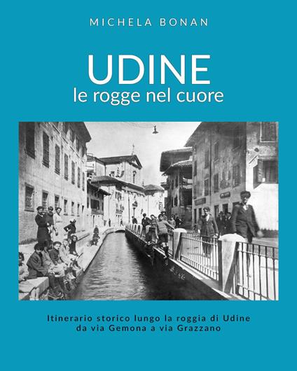 Udine. Le rogge nel cuore. Itinerario storico lungo la roggia di Udine da via Gemona a via Grazzano - Michela Bonan - copertina