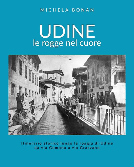Udine. Le rogge nel cuore. Itinerario storico lungo la roggia di Udine da via Gemona a via Grazzano - Michela Bonan - copertina