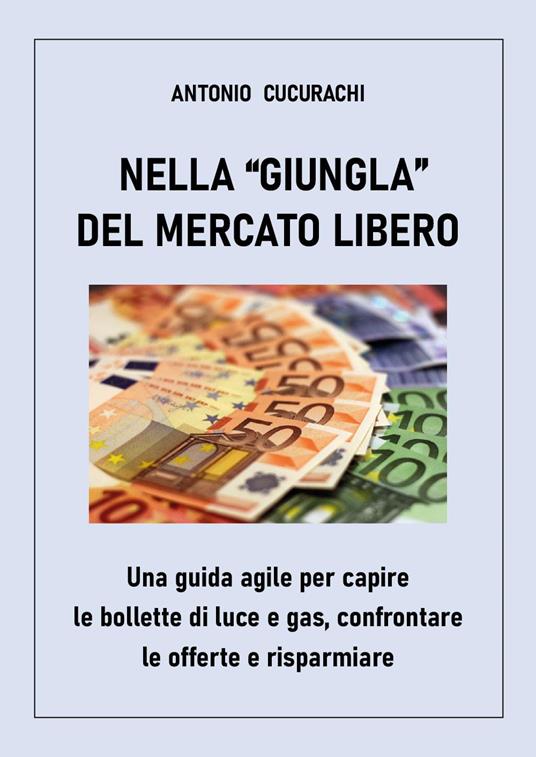 Nella «giungla» del mercato libero: una guida agile per capire le bollette di luce e gas, confrontare le offerte e risparmiare - Antonio Cucurachi - copertina