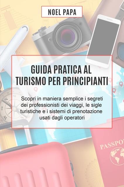 Guida pratica al turismo per principianti. Scopri in maniera semplice i segreti dei professionisti dei viaggi, le sigle turistiche e i sistemi di prenotazione usati dagli operatori - Noel Papa - copertina