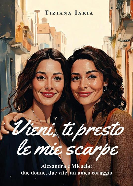 Vieni, ti presto le mie scarpe. Alexandra e Micaela: due donne, due vite, un unico coraggio - Tiziana Iaria - copertina