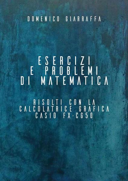 Esercizi e problemi di matematica risolti con la calcolatrice grafica Casio FX-CG50 - Domenico Giarraffa - copertina