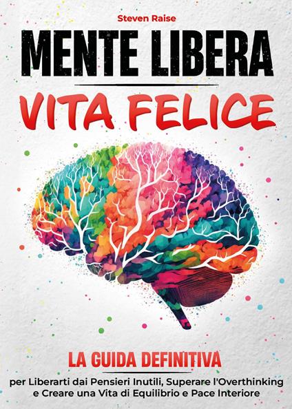 Mente libera, vita felice. La guida definitiva per liberarti dai pensieri inutili, superare l'overthinking e creare una vita di equilibrio e pace interiore - Steven Raise - copertina