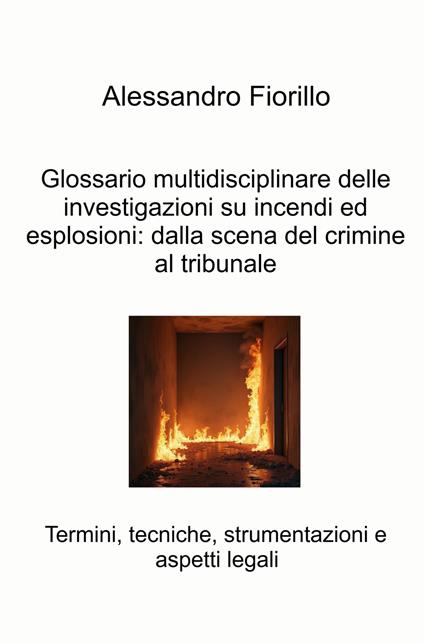 Glossario multidisciplinare delle investigazioni su incendi ed esplosioni: dalla scena del crimine al tribunale. Termini, tecniche, strumentazioni e aspetti legali - Alessandro Fiorillo - copertina