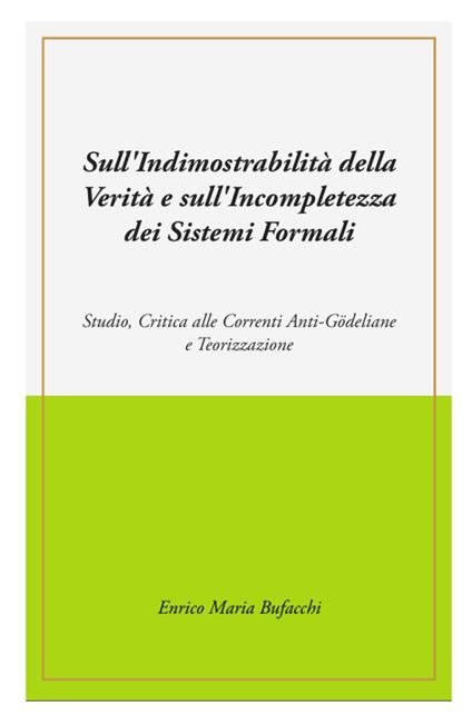 Sull'indimostrabilità interna della verità e sull'incompletezza dei sistemi formali. Studio, critica alle correnti anti-godeliane e teorizzazione - Enrico Maria Bufacchi - copertina