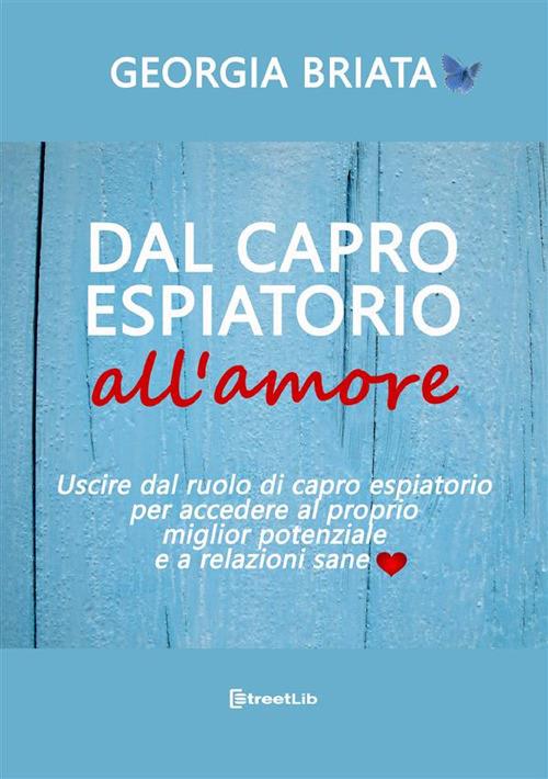 Dal capro espiatorio all'amore. Uscire dal ruolo di capro espiatorio per accedere al tuo miglior potenziale e a relazioni sane - Georgia Briata - copertina