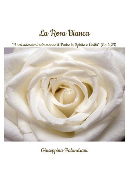 La rosa bianca. «I veri adoratori adoreranno il Padre in Spirito e Verità» (Gv 4,23) - Giuseppina Palandrani - ebook