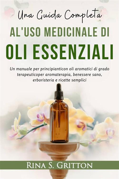 Una guida completa al'uso medicinale di oli essenziali. Un manuale per principianti con oli aromatici di grado terapeutico per aromaterapia, benessere sano, erboristeria e ricette semplici - Rina S. Gritton - ebook
