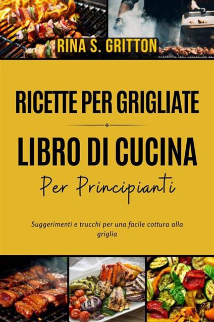 Ricette per grigliate. Libro di cucina per principianti. Suggerimenti e trucchi per una facile cottura alla griglia - Rina S. Gritton - ebook