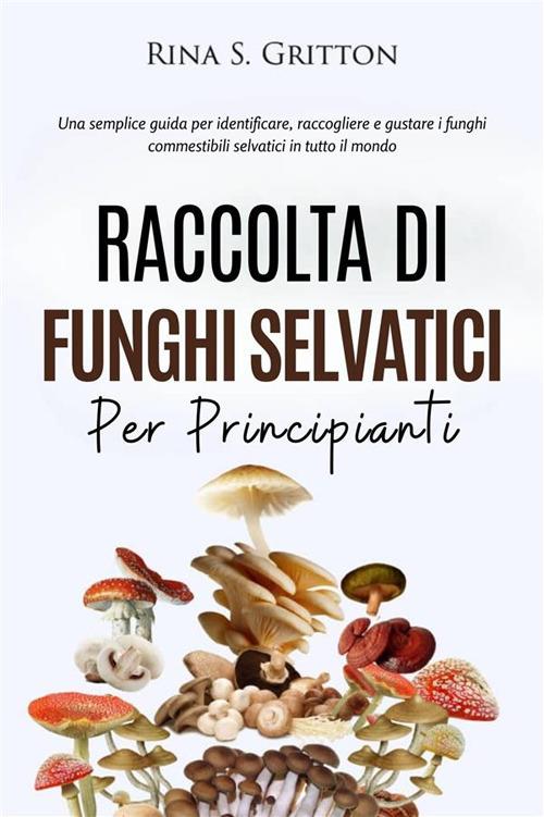 Raccolta di funghi selvatici per principianti. Una semplice guida per identificare, raccogliere e gustare i funghi commestibili selvatici in tutto il mondo - Rina S. Gritton - ebook