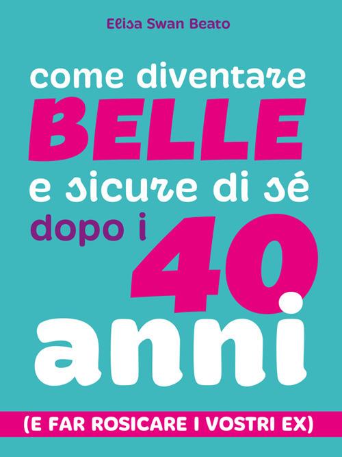 Come diventare belle e sicure di sé dopo i 40 anni (e far rosicare i vostri ex) - Elisa Swan Beato - ebook