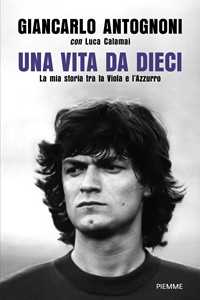 Libro Una vita da dieci. La mia storia tra la Viola e l'Azzurro Giancarlo Antognoni Luca Calamai