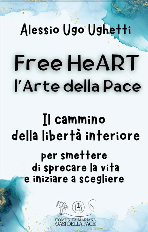 Free heART. L'arte della pace. Il cammino della libertà interiore. Per smettere di sprecare la vita e iniziare a scegliere - Alessio Ugo Ughetti - copertina